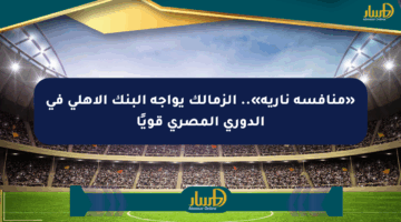 «منافسة نارية».. الزمالك يواجه البنك الأهلي في الدوري المصري قويًا